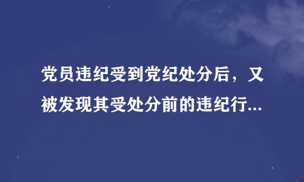 党员违纪受到党纪处分后，又被发现其受处分前的违纪行为应当受到党纪处分的，应当什么处分？
