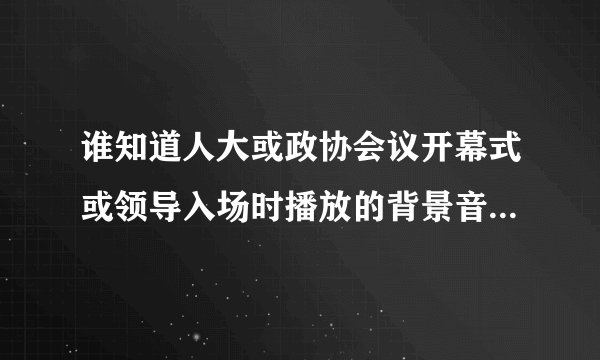 谁知道人大或政协会议开幕式或领导入场时播放的背景音乐是什么?