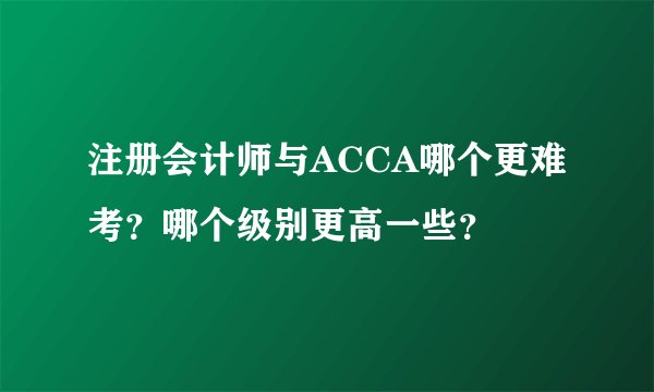 注册会计师与ACCA哪个更难考？哪个级别更高一些？