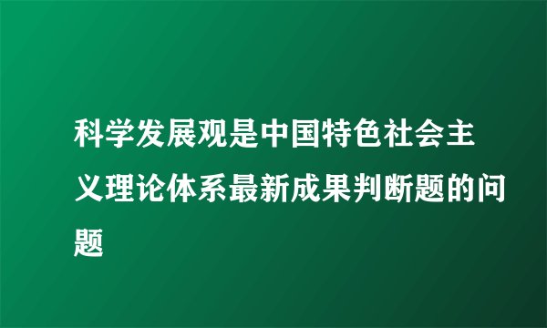 科学发展观是中国特色社会主义理论体系最新成果判断题的问题