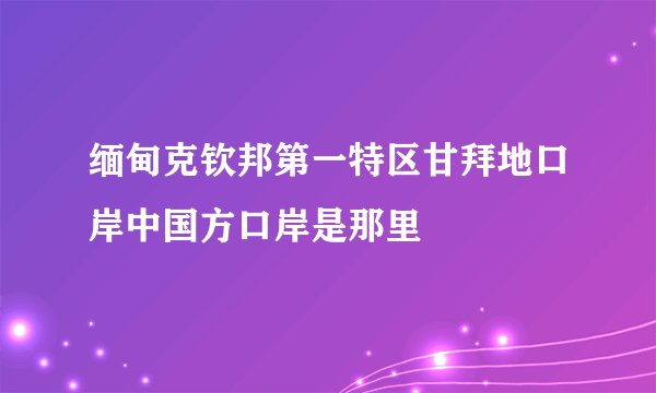 缅甸克钦邦第一特区甘拜地口岸中国方口岸是那里