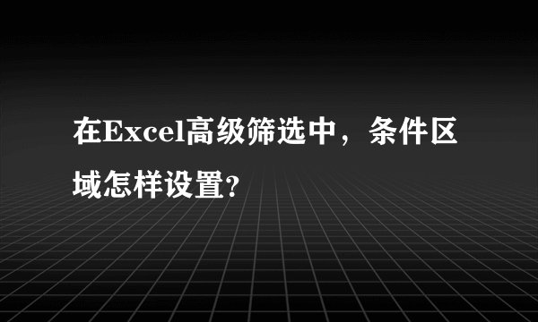 在Excel高级筛选中，条件区域怎样设置？