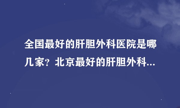 全国最好的肝胆外科医院是哪几家？北京最好的肝胆外科医院呢？