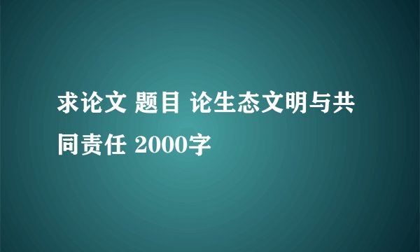 求论文 题目 论生态文明与共同责任 2000字