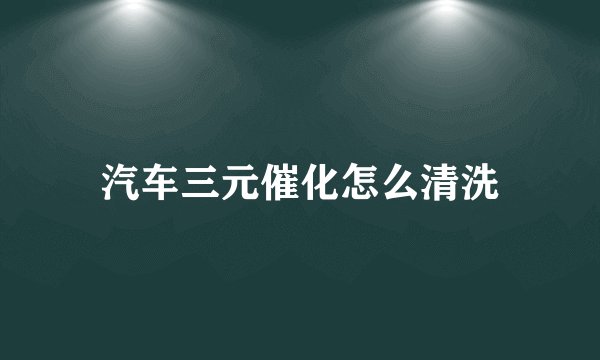 汽车三元催化怎么清洗