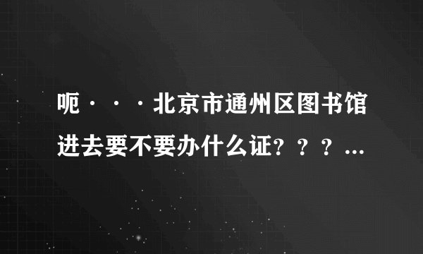 呃···北京市通州区图书馆进去要不要办什么证??? 谢谢哒!