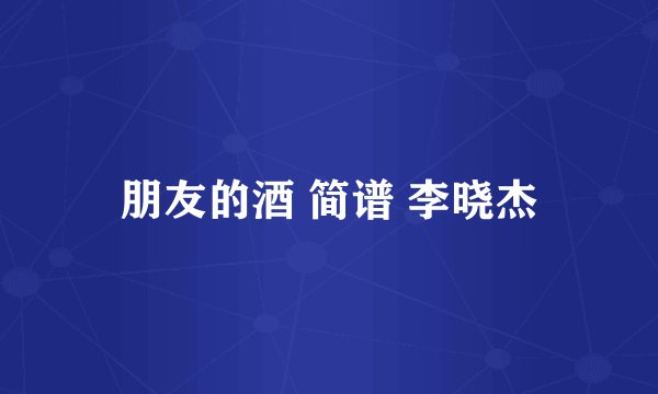 朋友的酒 简谱 李晓杰