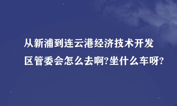 从新浦到连云港经济技术开发区管委会怎么去啊?坐什么车呀?