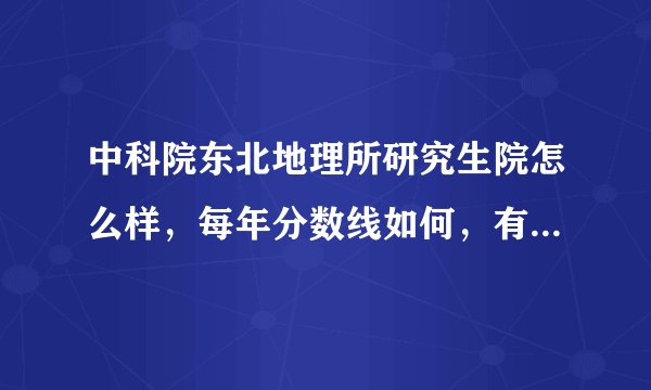 中科院东北地理所研究生院怎么样，每年分数线如何，有没有师兄师姐，帮帮我吧~QQ293553137