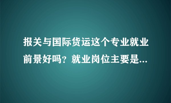 报关与国际货运这个专业就业前景好吗？就业岗位主要是哪些？在哪所高校读这个专业好？谢谢！