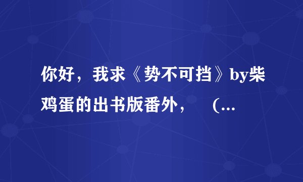 你好，我求《势不可挡》by柴鸡蛋的出书版番外，乀(ˉεˉ乀)...谁有，酷爱来……