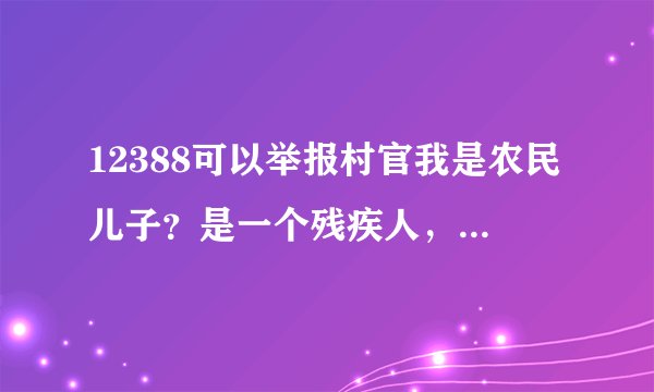 12388可以举报村官我是农民儿子？是一个残疾人，为什么你家有低保？我没有，是因为我没有关系，根据