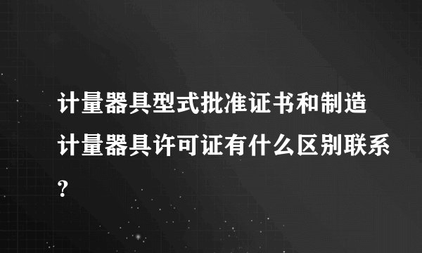 计量器具型式批准证书和制造计量器具许可证有什么区别联系？