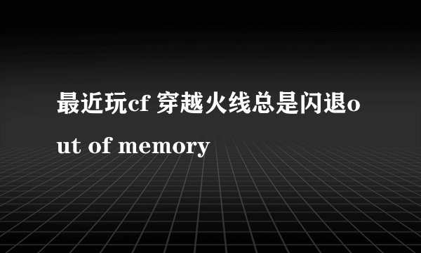 最近玩cf 穿越火线总是闪退out of memory