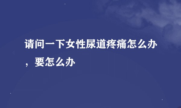 请问一下女性尿道疼痛怎么办，要怎么办