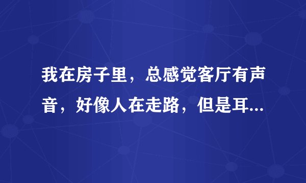 我在房子里，总感觉客厅有声音，好像人在走路，但是耳朵贴门上什么都听不见，我家在1一个治安很好的小区