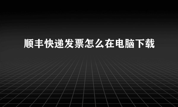 顺丰快递发票怎么在电脑下载