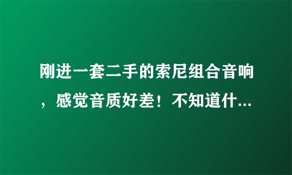 刚进一套二手的索尼组合音响，感觉音质好差！不知道什么原因，是不是好音响就要用好片源啊
