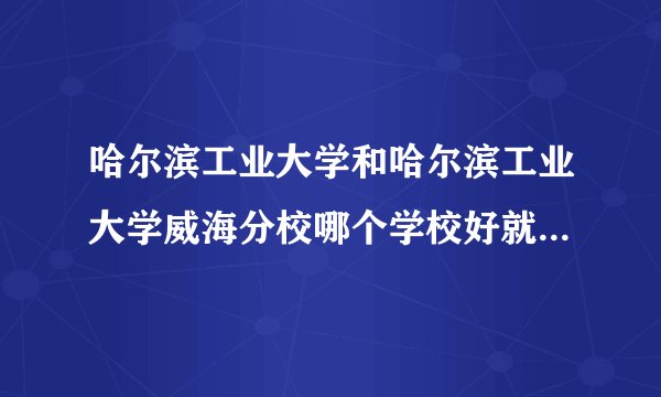 哈尔滨工业大学和哈尔滨工业大学威海分校哪个学校好就业，哪个经常有...