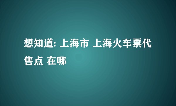 想知道: 上海市 上海火车票代售点 在哪