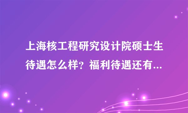 上海核工程研究设计院硕士生待遇怎么样？福利待遇还有住房什么的？