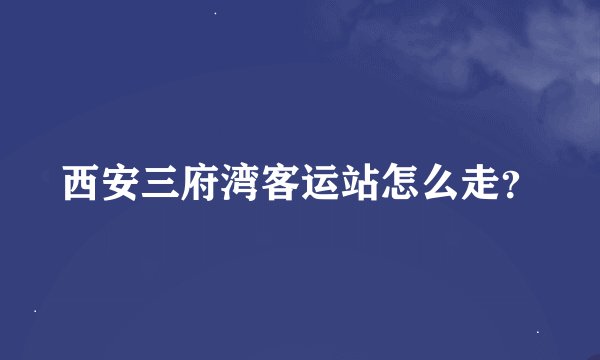 西安三府湾客运站怎么走？