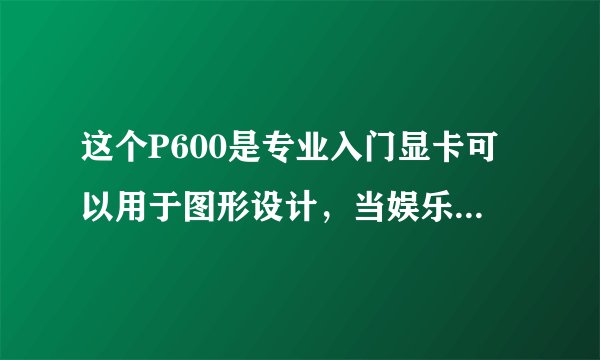 这个P600是专业入门显卡可以用于图形设计，当娱乐办公用有没有GTX1060的显卡好用