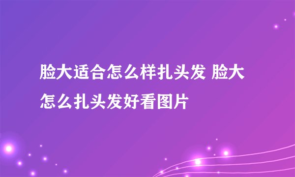 脸大适合怎么样扎头发 脸大怎么扎头发好看图片