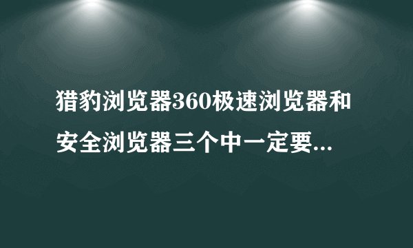 猎豹浏览器360极速浏览器和安全浏览器三个中一定要删掉一个删什么 说明理由