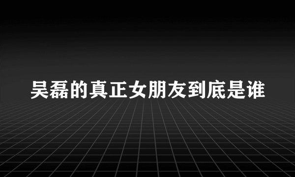 吴磊的真正女朋友到底是谁