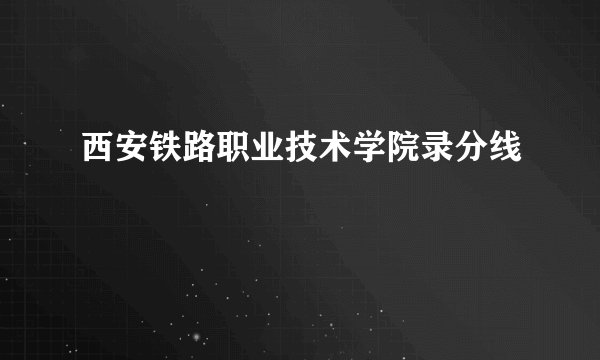 西安铁路职业技术学院录分线