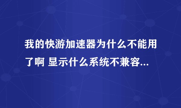 我的快游加速器为什么不能用了啊 显示什么系统不兼容之类的东西