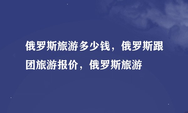 俄罗斯旅游多少钱，俄罗斯跟团旅游报价，俄罗斯旅游