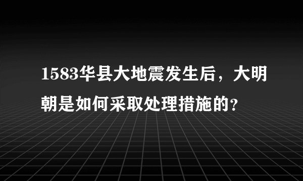 1583华县大地震发生后，大明朝是如何采取处理措施的？