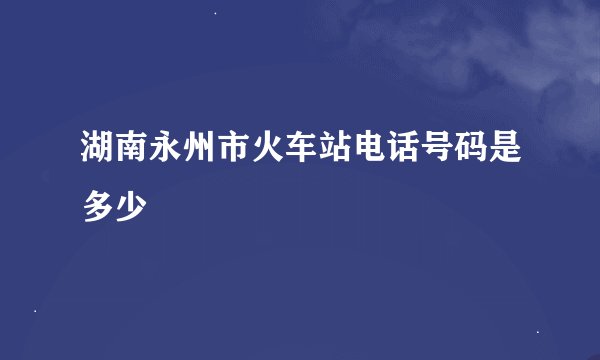 湖南永州市火车站电话号码是多少