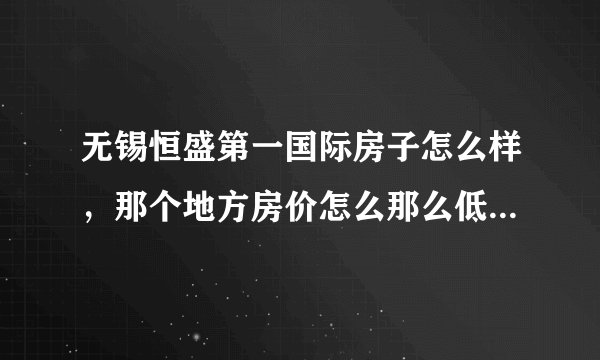 无锡恒盛第一国际房子怎么样，那个地方房价怎么那么低啊，准备在那买房子，谁能给点建议！