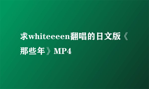 求whiteeeen翻唱的日文版《那些年》MP4