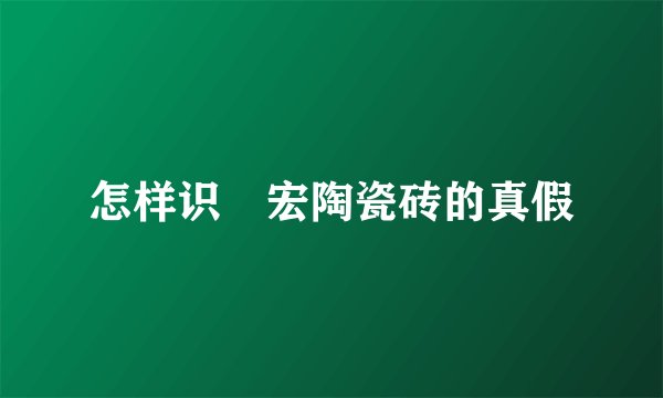 怎样识別宏陶瓷砖的真假