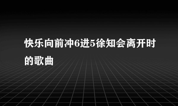 快乐向前冲6进5徐知会离开时的歌曲
