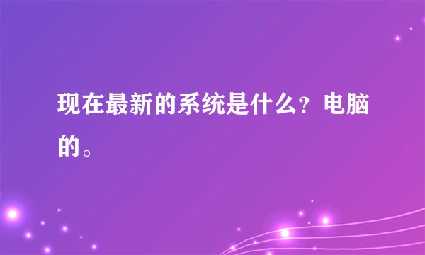 现在最新的系统是什么？电脑的。