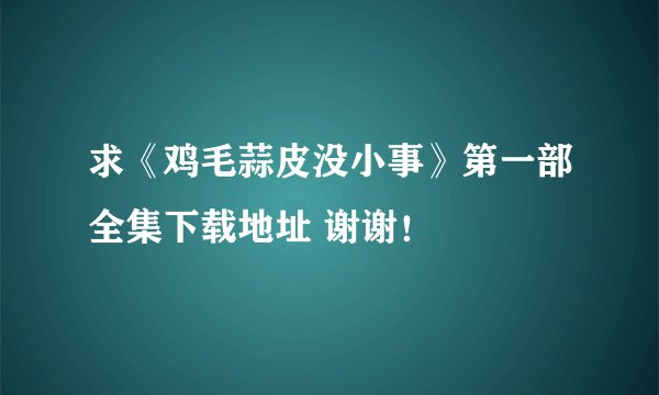 求《鸡毛蒜皮没小事》第一部全集下载地址 谢谢！