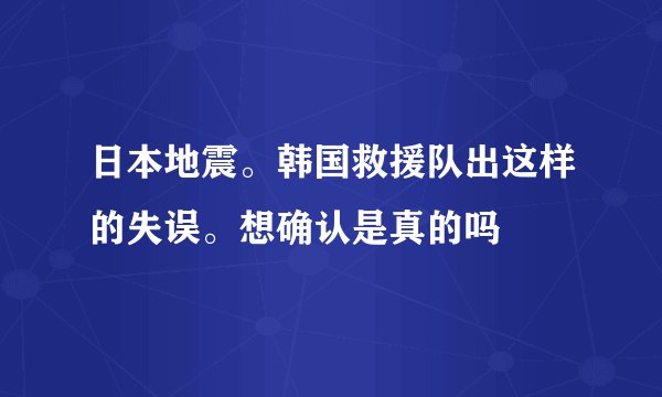 日本地震。韩国救援队出这样的失误。想确认是真的吗
