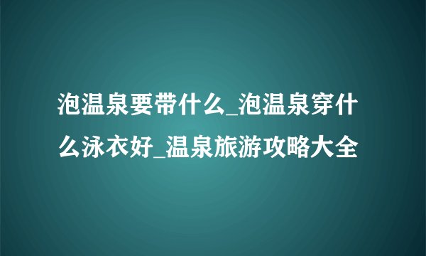 泡温泉要带什么_泡温泉穿什么泳衣好_温泉旅游攻略大全