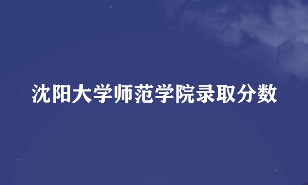 沈阳大学师范学院录取分数