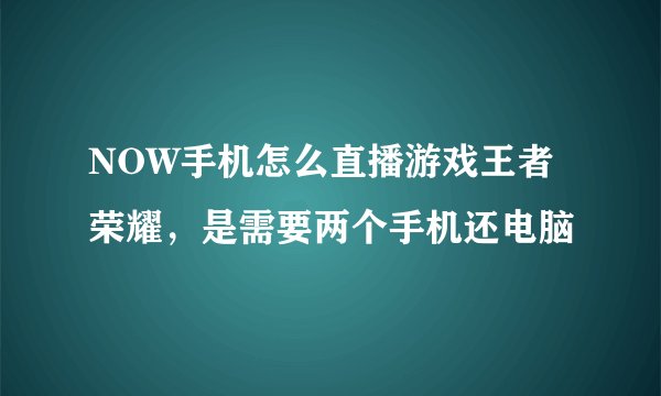 NOW手机怎么直播游戏王者荣耀，是需要两个手机还电脑