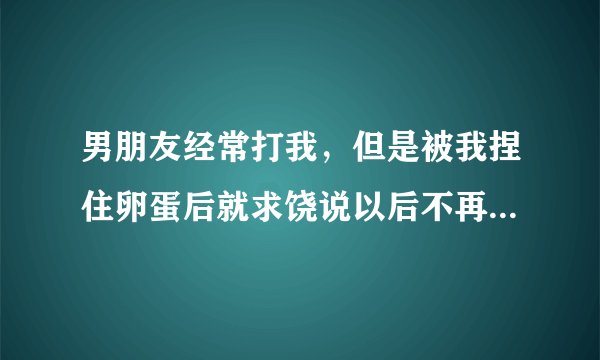 男朋友经常打我，但是被我捏住卵蛋后就求饶说以后不再打我了，我该相信他吗？