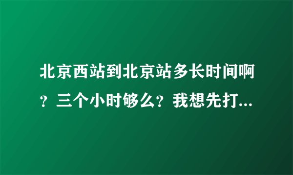 北京西站到北京站多长时间啊？三个小时够么？我想先打车到军博馆再转地铁，这种方式行么？？谢谢各位啊！