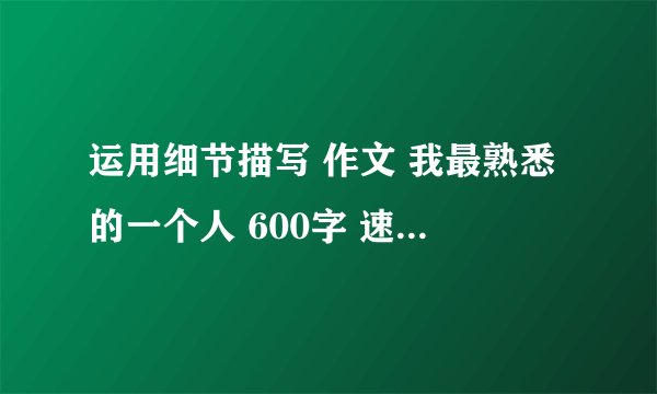 运用细节描写 作文 我最熟悉的一个人 600字 速求 急用