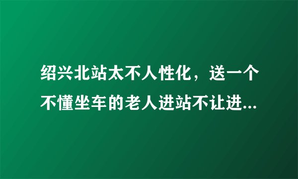 绍兴北站太不人性化，送一个不懂坐车的老人进站不让进太没人性，门口检票的工作人员服务态度又那么差，还