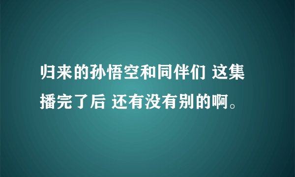 归来的孙悟空和同伴们 这集播完了后 还有没有别的啊。